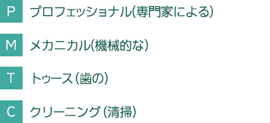 Ｐ　プロフェッショナル(専門家による)Ｍ　メカニカル(機械的な)Ｔ　トゥース（歯の）Ｃ　クリーニング（清掃）